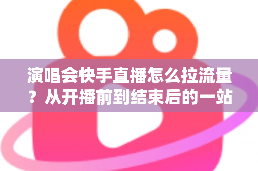 演唱会快手直播怎么拉流量？从开播前到结束后的一站式引流涨粉实战指南
