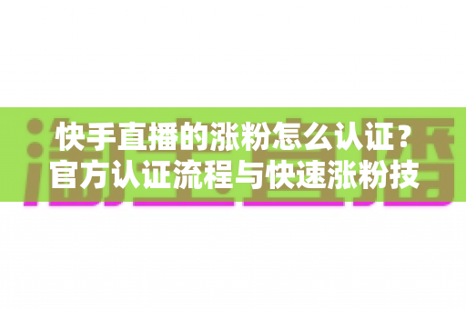 快手直播的涨粉怎么认证？官方认证流程与快速涨粉技巧全解析