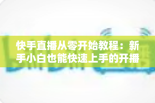 快手直播从零开始教程:新手小白也能快速上手的开播全攻略 快手直播从零开始教程:新手小白也能快速上手的开播全攻略