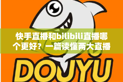 快手直播和bilibili直播哪个更好？一篇读懂两大直播平台差异的深度对比指南