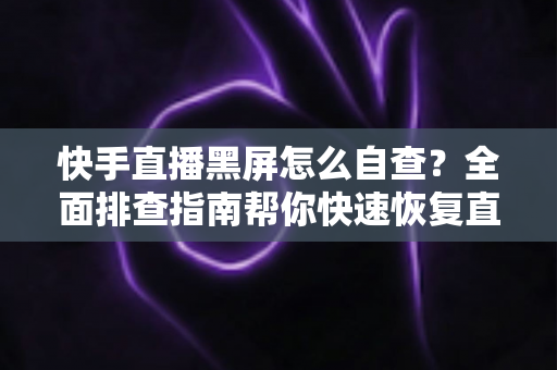 快手直播黑屏怎么自查？全面排查指南帮你快速恢复直播