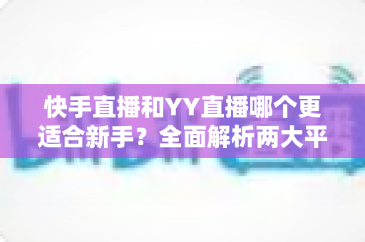 快手直播和YY直播哪个更适合新手？全面解析两大平台的优劣势与选择指南