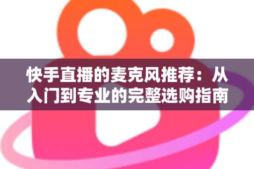 快手直播的麦克风推荐：从入门到专业的完整选购指南，让每一位主播的声音都自带“高级感”
