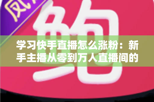 学习快手直播怎么涨粉:新手主播从零到万人直播间的实战吸粉指南 学习快手直播怎么涨粉:新手主播从零到万人直播间的实战吸粉指南