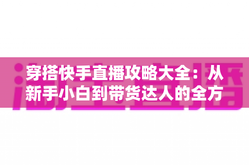 穿搭快手直播攻略大全：从新手小白到带货达人的全方位实战指南