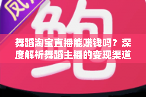 舞蹈淘宝直播能赚钱吗?深度解析舞蹈主播的变现渠道与实战增收攻略 舞蹈淘宝直播能赚钱吗?深度解析舞蹈主播的变现渠道与实战增收攻略
