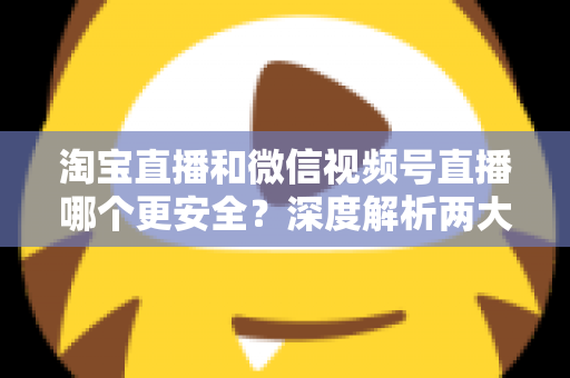 淘宝直播和微信视频号直播哪个更安全？深度解析两大直播购物平台的安全保障与避坑指南