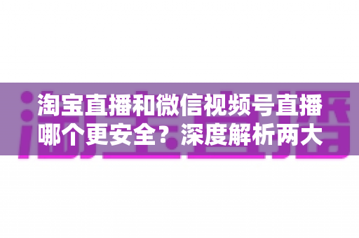 淘宝直播和微信视频号直播哪个更安全？深度解析两大直播购物平台的安全保障与避坑指南