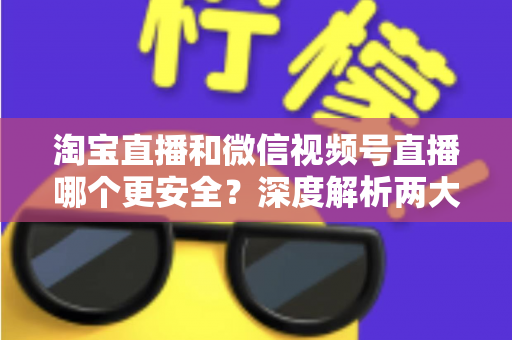淘宝直播和微信视频号直播哪个更安全？深度解析两大直播购物平台的安全保障与避坑指南