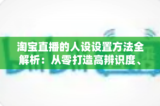 淘宝直播的人设设置方法全解析:从零打造高辨识度、高转化主播形象 淘宝直播的人设设置方法全解析:从零打造高辨识度、高转化主播形象