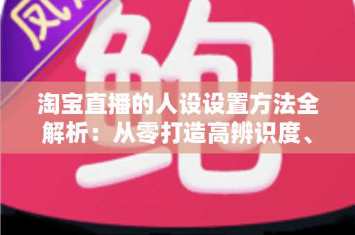 淘宝直播的人设设置方法全解析:从零打造高辨识度、高转化主播形象 淘宝直播的人设设置方法全解析:从零打造高辨识度、高转化主播形象