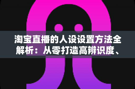 淘宝直播的人设设置方法全解析:从零打造高辨识度、高转化主播形象 淘宝直播的人设设置方法全解析:从零打造高辨识度、高转化主播形象