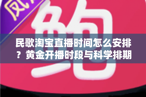 民歌淘宝直播时间怎么安排？黄金开播时段与科学排期策略全解析