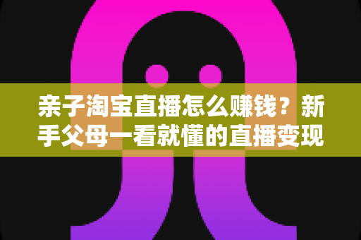 亲子淘宝直播怎么赚钱？新手父母一看就懂的直播变现全攻略