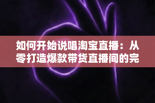 如何开始说唱淘宝直播：从零打造爆款带货直播间的完整实战指南