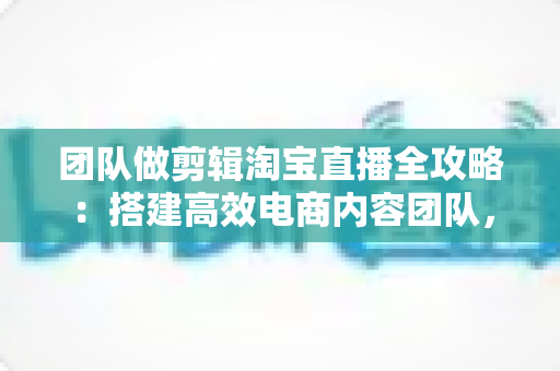 团队做剪辑淘宝直播全攻略：搭建高效电商内容团队，助力直播间流量与销量双增长