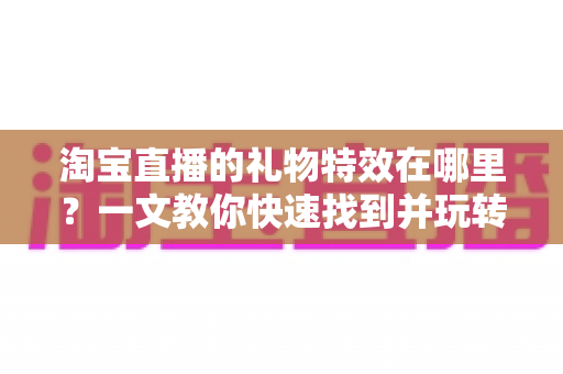 淘宝直播的礼物特效在哪里？一文教你快速找到并玩转直播间互动特效