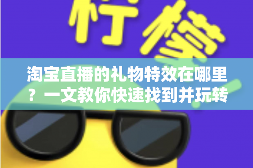 淘宝直播的礼物特效在哪里？一文教你快速找到并玩转直播间互动特效