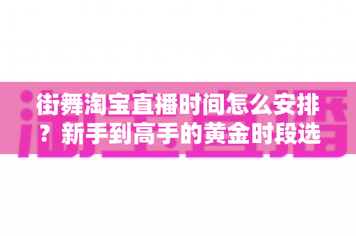 街舞淘宝直播时间怎么安排？新手到高手的黄金时段选择与排播全攻略