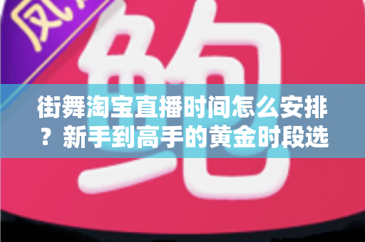 街舞淘宝直播时间怎么安排？新手到高手的黄金时段选择与排播全攻略