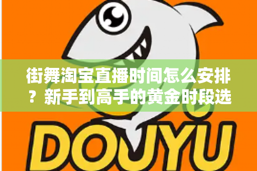街舞淘宝直播时间怎么安排？新手到高手的黄金时段选择与排播全攻略