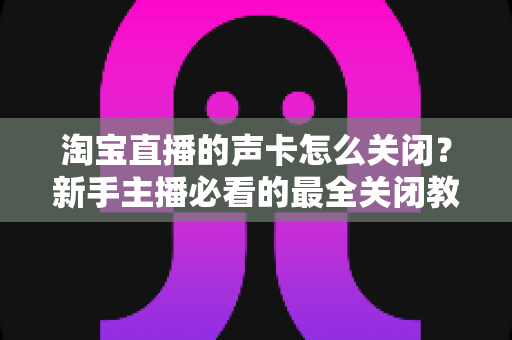 淘宝直播的声卡怎么关闭？新手主播必看的最全关闭教程与实操指南