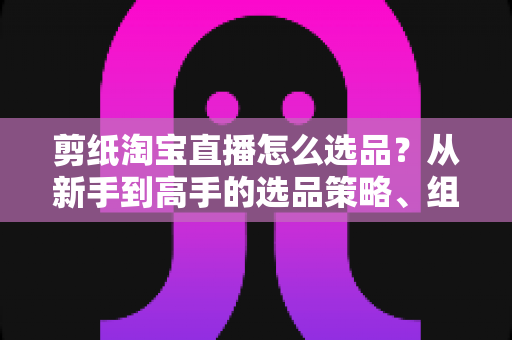 剪纸淘宝直播怎么选品?从新手到高手的选品策略、组合布局与实战技巧全解析 剪纸淘宝直播怎么选品?从新手到高手的选品策略、组合布局与实战技巧全解析