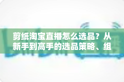 剪纸淘宝直播怎么选品?从新手到高手的选品策略、组合布局与实战技巧全解析 剪纸淘宝直播怎么选品?从新手到高手的选品策略、组合布局与实战技巧全解析