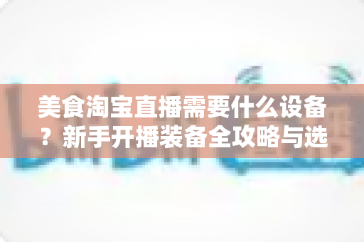美食淘宝直播需要什么设备？新手开播装备全攻略与选购避坑指南