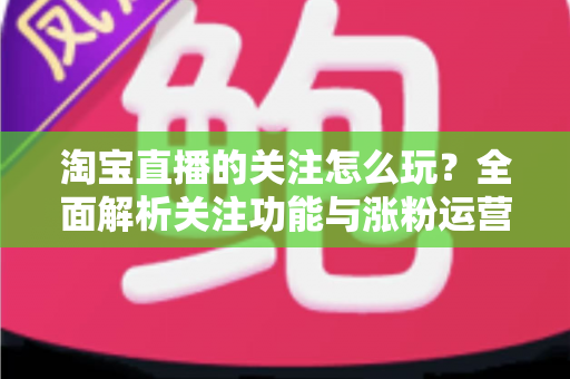 淘宝直播的关注怎么玩？全面解析关注功能与涨粉运营技巧