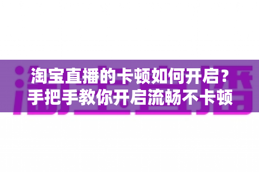 淘宝直播的卡顿如何开启？手把手教你开启流畅不卡顿的淘宝直播体验