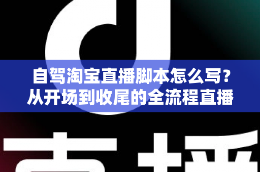 自驾淘宝直播脚本怎么写?从开场到收尾的全流程直播脚本创作指南 自驾淘宝直播脚本怎么写?从开场到收尾的全流程直播脚本创作指南