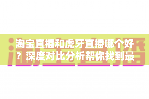淘宝直播和虎牙直播哪个好？深度对比分析帮你找到最适合的直播平台