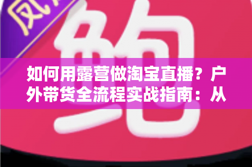 如何用露营做淘宝直播？户外带货全流程实战指南：从场地选择到变现技巧一篇文章讲透