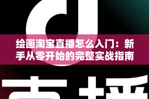 绘画淘宝直播怎么入门:新手从零开始的完整实战指南 绘画淘宝直播怎么入门:新手从零开始的完整实战指南