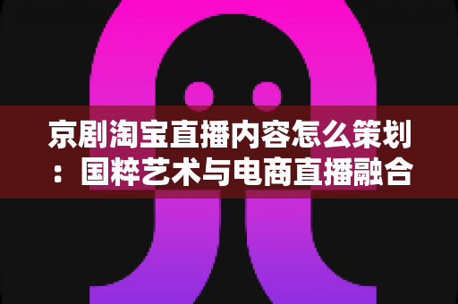 京剧淘宝直播内容怎么策划:国粹艺术与电商直播融合的全流程实战指南 京剧淘宝直播内容怎么策划:国粹艺术与电商直播融合的全流程实战指南