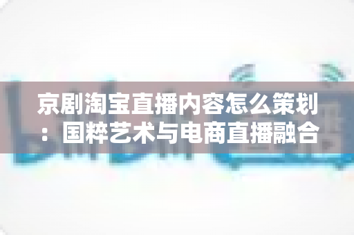 京剧淘宝直播内容怎么策划:国粹艺术与电商直播融合的全流程实战指南 京剧淘宝直播内容怎么策划:国粹艺术与电商直播融合的全流程实战指南
