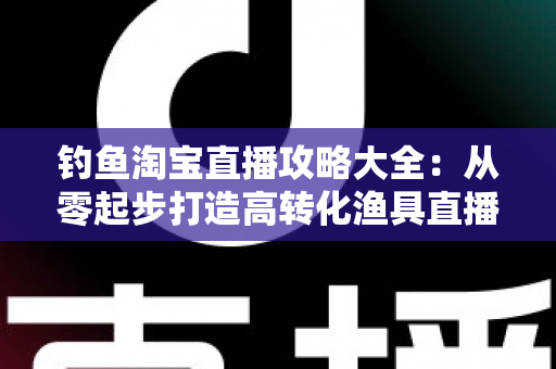 钓鱼淘宝直播攻略大全:从零起步打造高转化渔具直播间的实战指南 钓鱼淘宝直播攻略大全:从零起步打造高转化渔具直播间的实战指南