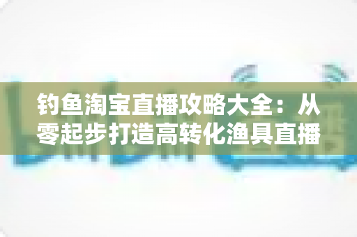 钓鱼淘宝直播攻略大全:从零起步打造高转化渔具直播间的实战指南 钓鱼淘宝直播攻略大全:从零起步打造高转化渔具直播间的实战指南