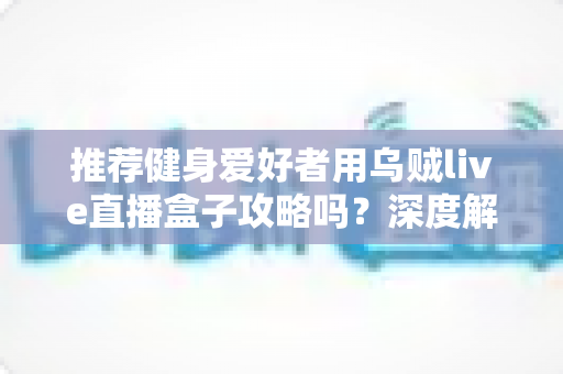 推荐健身爱好者用乌贼live直播盒子攻略吗？深度解析居家健身直播装备的实用指南