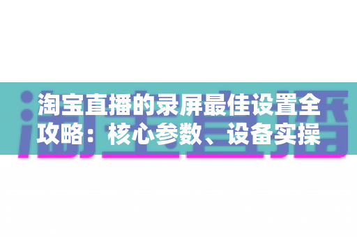 淘宝直播的录屏最佳设置全攻略：核心参数、设备实操与避坑指南一站式讲透