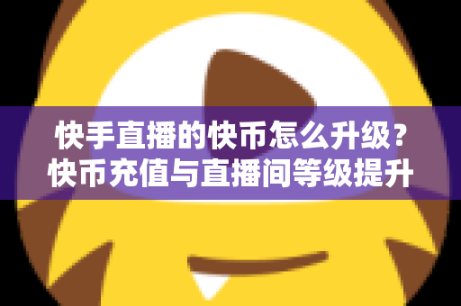 快手直播的快币怎么升级？快币充值与直播间等级提升全攻略