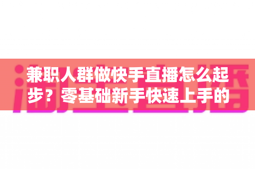 兼职人群做快手直播怎么起步？零基础新手快速上手的实用全攻略