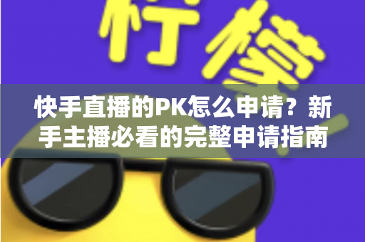快手直播的PK怎么申请?新手主播必看的完整申请指南与实战攻略 快手直播的PK怎么申请?新手主播必看的完整申请指南与实战攻略
