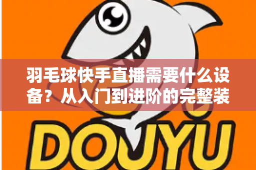 羽毛球快手直播需要什么设备?从入门到进阶的完整装备清单与实战指南 羽毛球快手直播需要什么设备?从入门到进阶的完整装备清单与实战指南