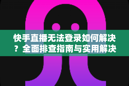 快手直播无法登录如何解决？全面排查指南与实用解决方案一次讲清