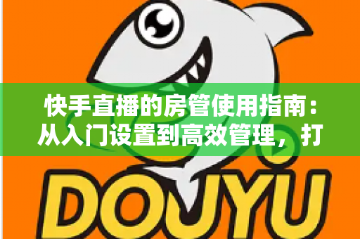 快手直播的房管使用指南：从入门设置到高效管理，打造优质直播间的必备手册