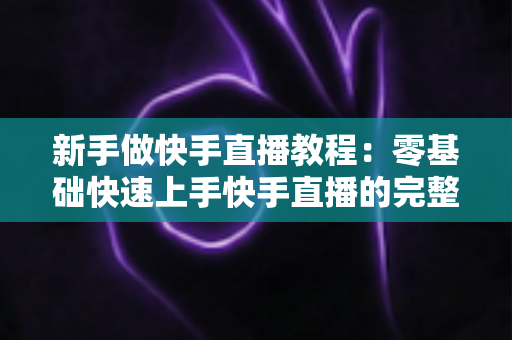 新手做快手直播教程:零基础快速上手快手直播的完整实战指南 新手做快手直播教程:零基础快速上手快手直播的完整实战指南