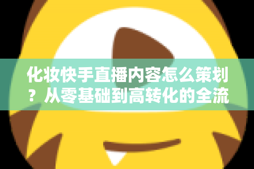 化妆快手直播内容怎么策划？从零基础到高转化的全流程实战指南