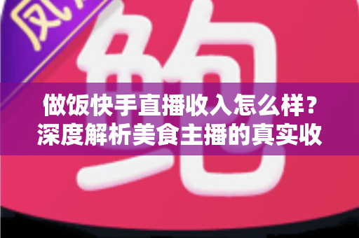 做饭快手直播收入怎么样？深度解析美食主播的真实收入来源、变现技巧与未来前景